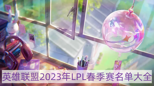 lol2023年最新LPL战队成员名单一览-英雄联盟2023年LPL春季赛名单大全